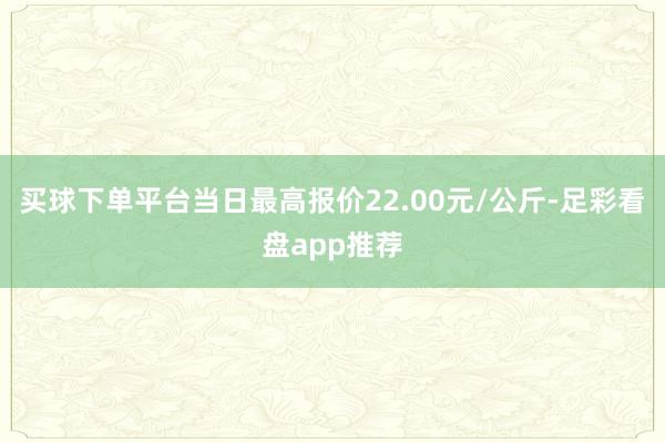 买球下单平台当日最高报价22.00元/公斤-足彩看盘app推荐