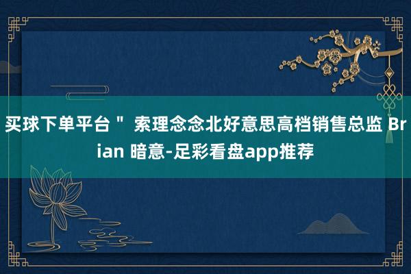 买球下单平台＂ 索理念念北好意思高档销售总监 Brian 暗意-足彩看盘app推荐