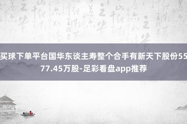 买球下单平台国华东谈主寿整个合手有新天下股份5577.45万股-足彩看盘app推荐