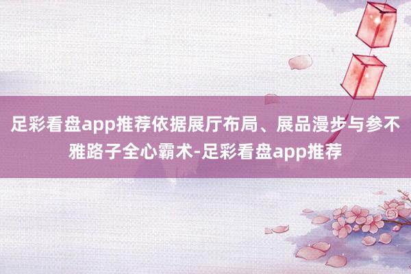 足彩看盘app推荐依据展厅布局、展品漫步与参不雅路子全心霸术-足彩看盘app推荐
