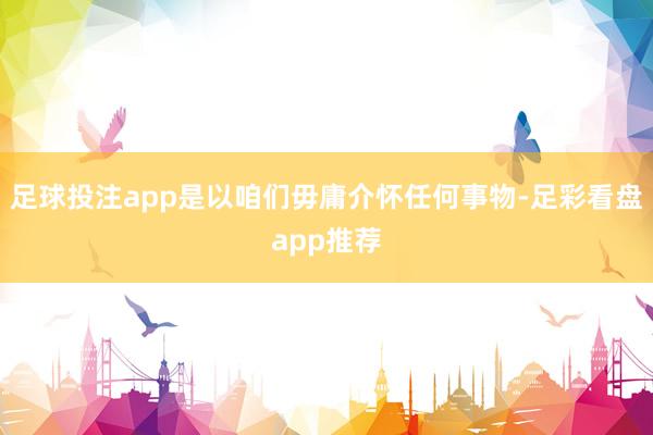 足球投注app是以咱们毋庸介怀任何事物-足彩看盘app推荐