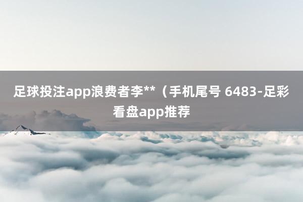 足球投注app浪费者李**（手机尾号 6483-足彩看盘app推荐