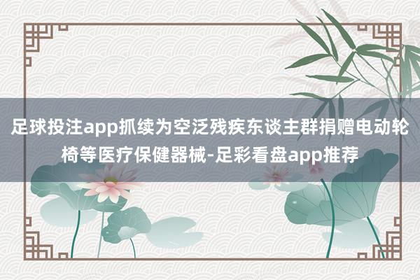 足球投注app抓续为空泛残疾东谈主群捐赠电动轮椅等医疗保健器械-足彩看盘app推荐