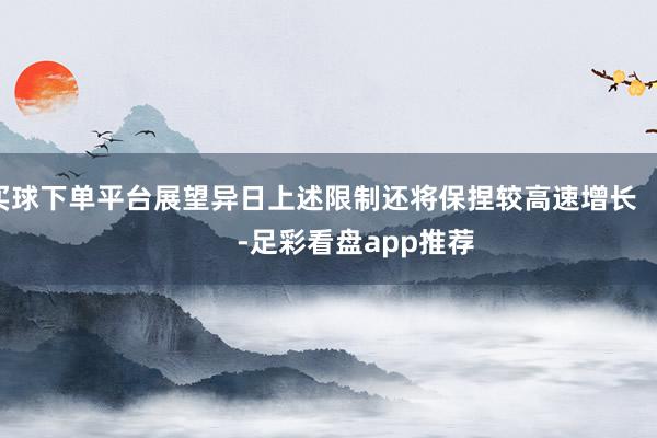 买球下单平台展望异日上述限制还将保捏较高速增长            -足彩看盘app推荐