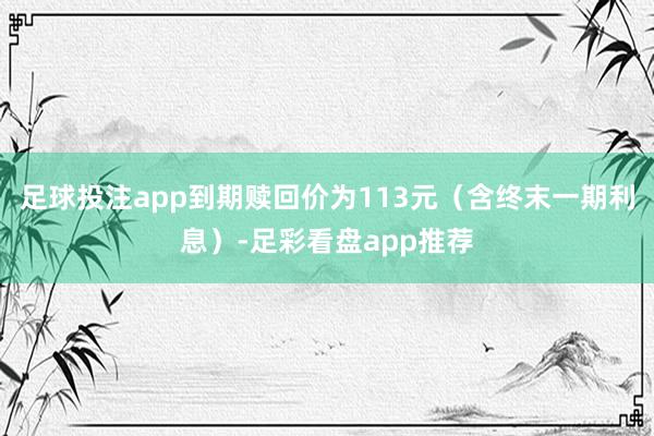 足球投注app到期赎回价为113元（含终末一期利息）-足彩看盘app推荐