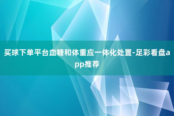 买球下单平台血糖和体重应一体化处置-足彩看盘app推荐
