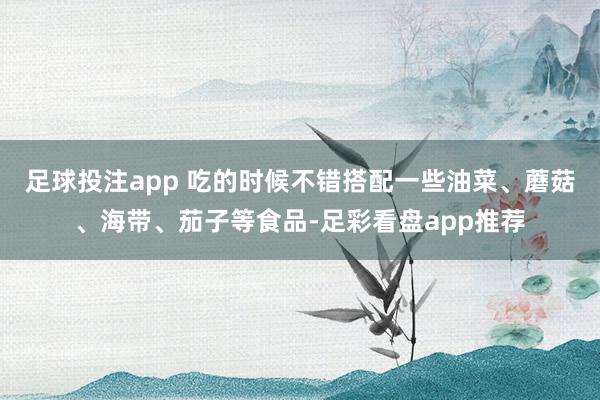 足球投注app 吃的时候不错搭配一些油菜、蘑菇、海带、茄子等食品-足彩看盘app推荐