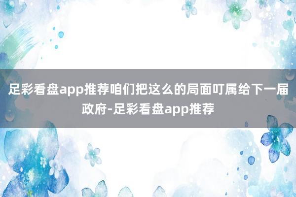 足彩看盘app推荐咱们把这么的局面叮属给下一届政府-足彩看盘app推荐