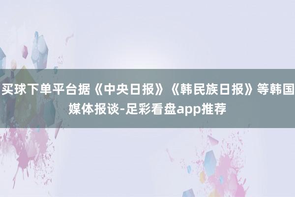 买球下单平台据《中央日报》《韩民族日报》等韩国媒体报谈-足彩看盘app推荐