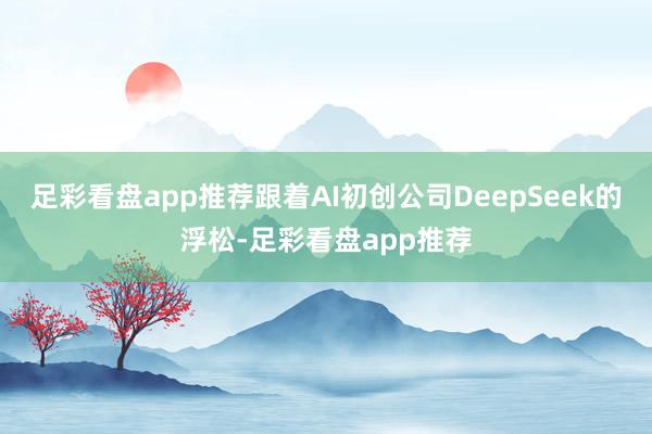 足彩看盘app推荐跟着AI初创公司DeepSeek的浮松-足彩看盘app推荐