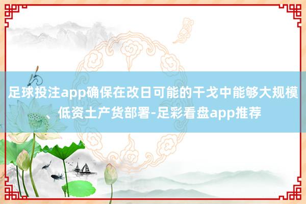 足球投注app确保在改日可能的干戈中能够大规模、低资土产货部署-足彩看盘app推荐