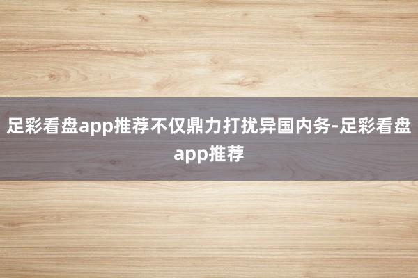 足彩看盘app推荐不仅鼎力打扰异国内务-足彩看盘app推荐