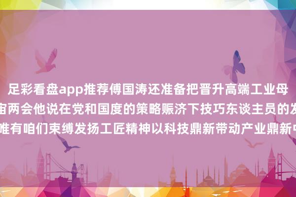 足彩看盘app推荐傅国涛还准备把晋升高端工业母机国产化率的建议带上宇宙两会他说在党和国度的策略赈济下技巧东谈主员的发展出息会越来越强大唯有咱们束缚发扬工匠精神以科技鼎新带动产业鼎新中国制造业的未来一定会愈加好意思好！    -足彩看盘app推荐