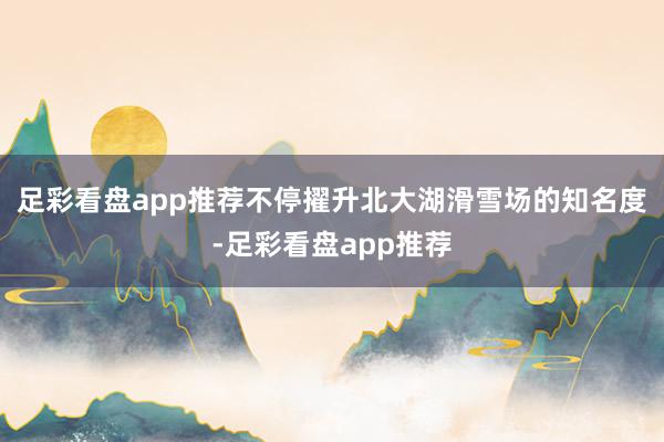 足彩看盘app推荐不停擢升北大湖滑雪场的知名度-足彩看盘app推荐