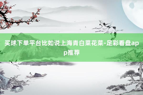 买球下单平台比如说上海青白菜花菜-足彩看盘app推荐