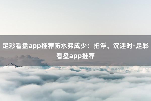 足彩看盘app推荐防水弗成少：拍浮、沉迷时-足彩看盘app推荐