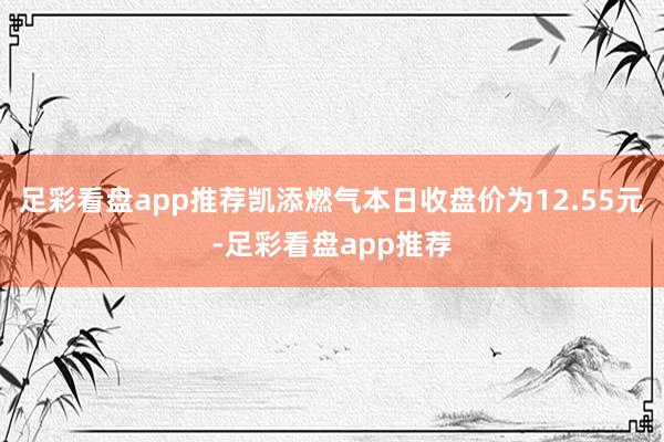 足彩看盘app推荐凯添燃气本日收盘价为12.55元-足彩看盘app推荐