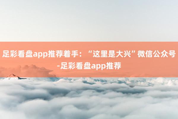 足彩看盘app推荐着手：“这里是大兴”微信公众号-足彩看盘app推荐