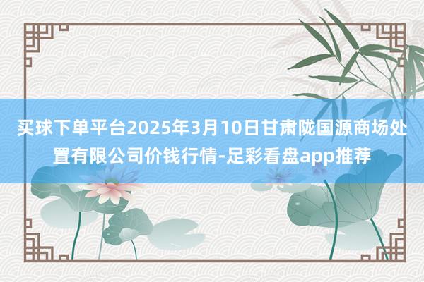 买球下单平台2025年3月10日甘肃陇国源商场处置有限公司价钱行情-足彩看盘app推荐