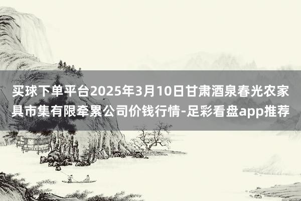 买球下单平台2025年3月10日甘肃酒泉春光农家具市集有限牵累公司价钱行情-足彩看盘app推荐