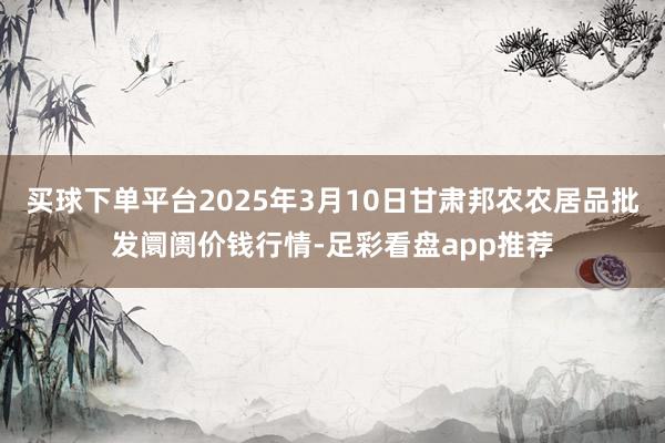 买球下单平台2025年3月10日甘肃邦农农居品批发阛阓价钱行情-足彩看盘app推荐