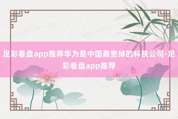 足彩看盘app推荐华为是中国最宽绰的科技公司-足彩看盘app推荐