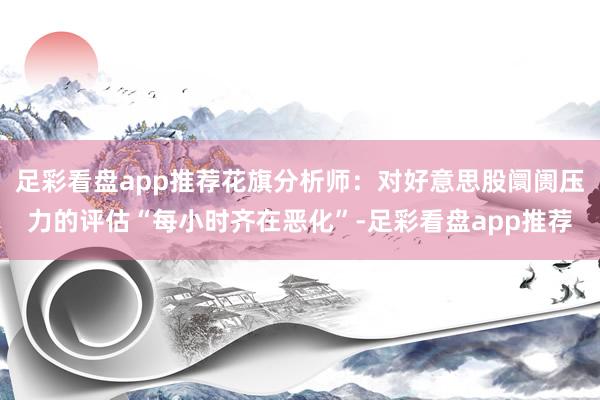 足彩看盘app推荐花旗分析师：对好意思股阛阓压力的评估“每小时齐在恶化”-足彩看盘app推荐