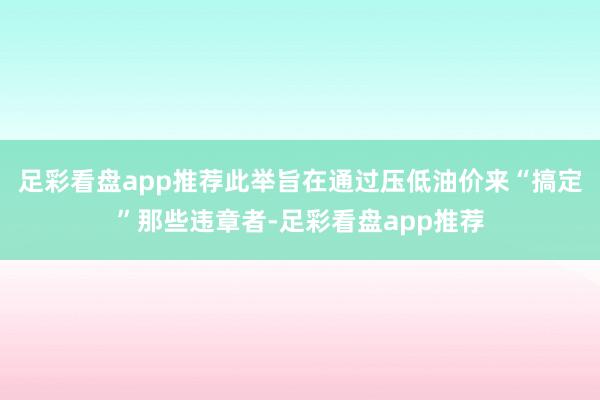 足彩看盘app推荐此举旨在通过压低油价来“搞定”那些违章者-足彩看盘app推荐