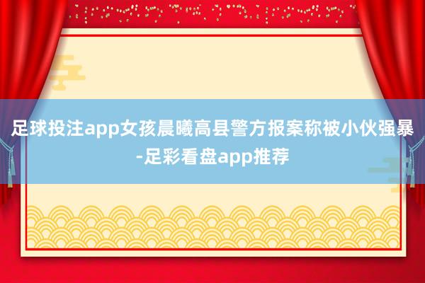 足球投注app女孩晨曦高县警方报案称被小伙强暴-足彩看盘app推荐