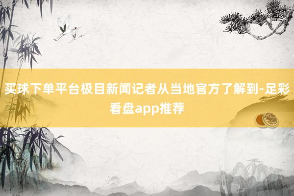 买球下单平台极目新闻记者从当地官方了解到-足彩看盘app推荐