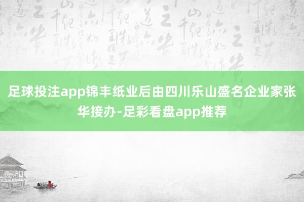 足球投注app锦丰纸业后由四川乐山盛名企业家张华接办-足彩看盘app推荐