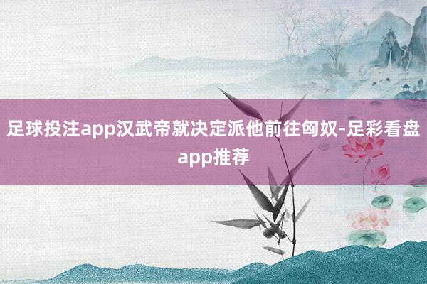 足球投注app汉武帝就决定派他前往匈奴-足彩看盘app推荐