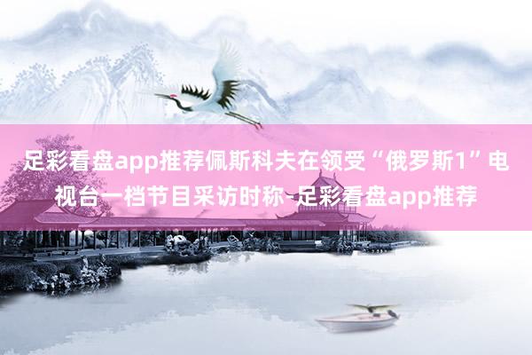 足彩看盘app推荐佩斯科夫在领受“俄罗斯1”电视台一档节目采访时称-足彩看盘app推荐