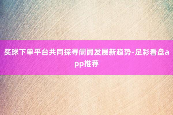 买球下单平台共同探寻阛阓发展新趋势-足彩看盘app推荐