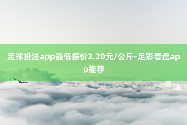 足球投注app最低报价2.20元/公斤-足彩看盘app推荐