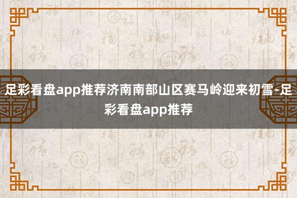 足彩看盘app推荐济南南部山区赛马岭迎来初雪-足彩看盘app推荐