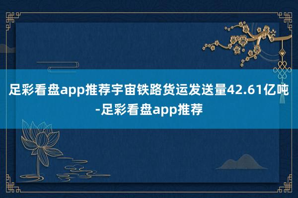 足彩看盘app推荐宇宙铁路货运发送量42.61亿吨-足彩看盘app推荐
