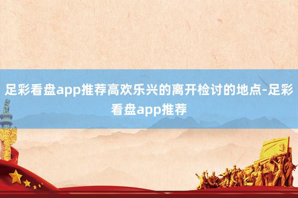 足彩看盘app推荐高欢乐兴的离开检讨的地点-足彩看盘app推荐