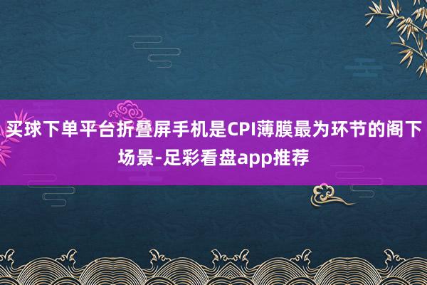 买球下单平台折叠屏手机是CPI薄膜最为环节的阁下场景-足彩看盘app推荐