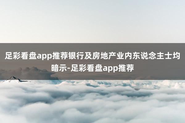 足彩看盘app推荐银行及房地产业内东说念主士均暗示-足彩看盘app推荐