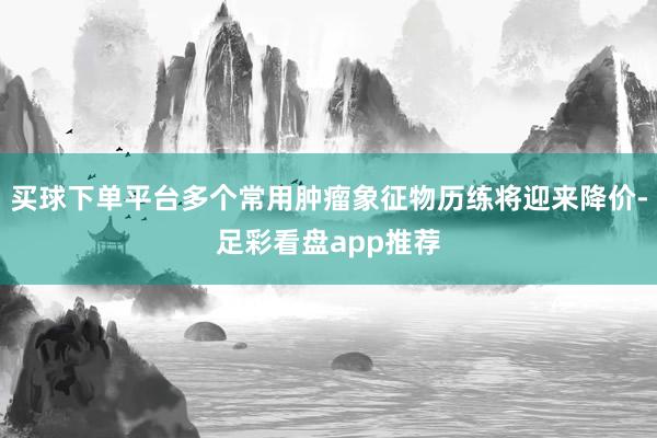 买球下单平台多个常用肿瘤象征物历练将迎来降价-足彩看盘app推荐