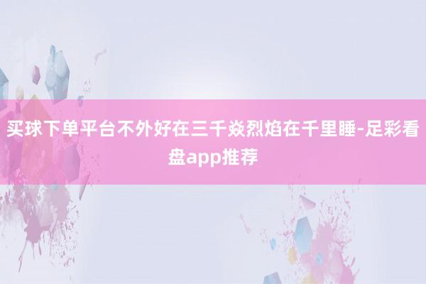 买球下单平台不外好在三千焱烈焰在千里睡-足彩看盘app推荐