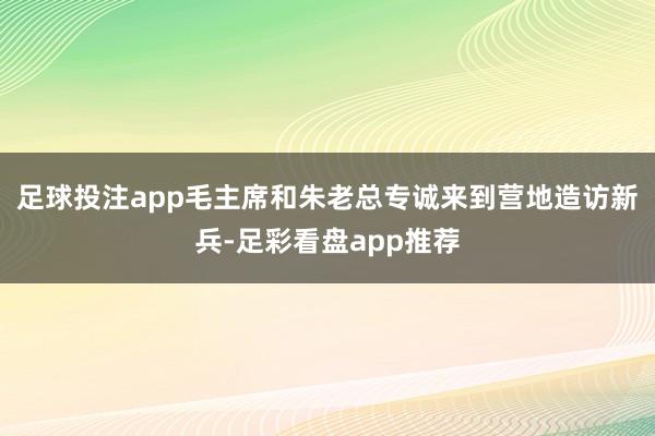 足球投注app毛主席和朱老总专诚来到营地造访新兵-足彩看盘app推荐