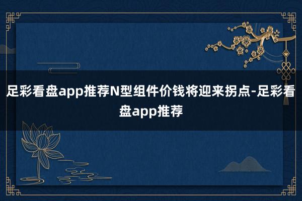 足彩看盘app推荐N型组件价钱将迎来拐点-足彩看盘app推荐