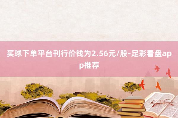 买球下单平台刊行价钱为2.56元/股-足彩看盘app推荐