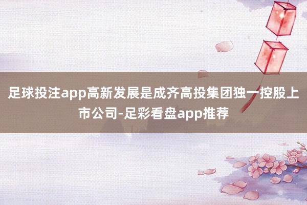足球投注app高新发展是成齐高投集团独一控股上市公司-足彩看盘app推荐
