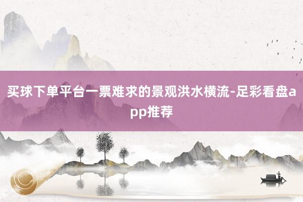 买球下单平台一票难求的景观洪水横流-足彩看盘app推荐