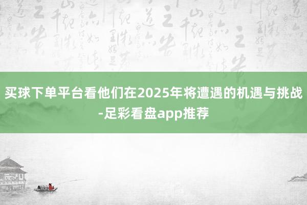 买球下单平台看他们在2025年将遭遇的机遇与挑战-足彩看盘app推荐