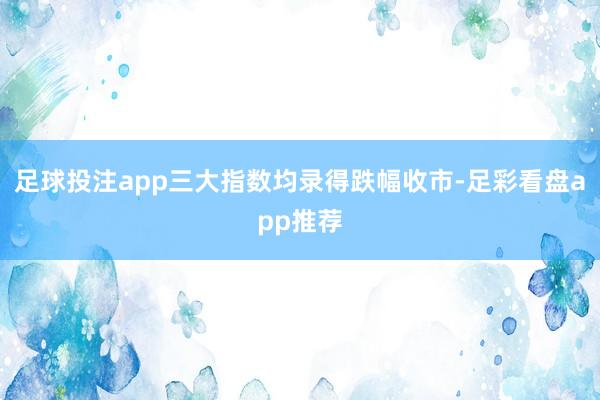 足球投注app三大指数均录得跌幅收市-足彩看盘app推荐