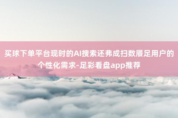 买球下单平台现时的AI搜索还弗成扫数餍足用户的个性化需求-足彩看盘app推荐